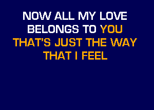 NOW ALL MY LOVE
BELONGS TO YOU
THATS JUST THE WAY
THAT I FEEL