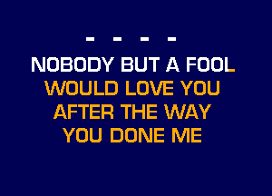 NOBODY BUT A FOOL
WOULD LOVE YOU
AFTER THE WAY
YOU DONE ME