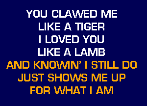 YOU CLAWED ME
LIKE A TIGER
I LOVED YOU
LIKE A LAMB
AND KNOUVIN' I STILL DO
JUST SHOWS ME UP
FOR INHAT I AM
