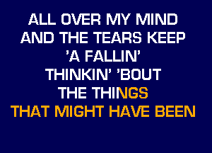 ALL OVER MY MIND
AND THE TEARS KEEP
'A FALLIM
THINKIM 'BOUT
THE THINGS
THAT MIGHT HAVE BEEN