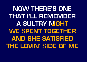 NOW THERE'S ONE
THAT I'LL REMEMBER
A SULTRY NIGHT
WE SPENT TOGETHER
AND SHE SATISFIED
THE LOVIN' SIDE OF ME