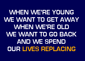 WHEN WERE YOUNG
WE WANT TO GET AWAY
WHEN WERE OLD
WE WANT TO GO BACK
AND WE SPEND
OUR LIVES REPLACING
