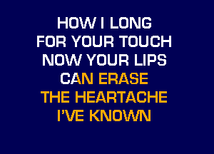 HOWI LONG
FOR YOUR TOUCH
NOW YOUR LIPS
CAN ERASE
THE HEARTACHE
I'VE KNOWN

g