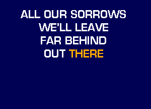 ALL OUR SORROWS
WE'LL LEAVE
FAR BEHIND

OUT THERE