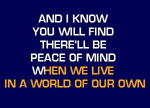 AND I KNOW
YOU WILL FIND
THERE'LL BE
PEACE OF MIND
WHEN WE LIVE
IN A WORLD OF OUR OWN