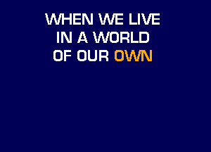 WHEN WE LIVE
IN A WORLD
OF OUR OWN