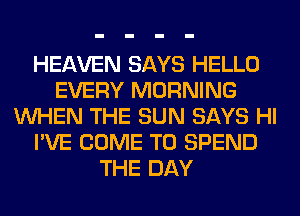 HEAVEN SAYS HELLO
EVERY MORNING
WHEN THE SUN SAYS HI
I'VE COME TO SPEND
THE DAY