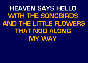 HEAVEN SAYS HELLO
WITH THE SONGBIRDS
AND THE LITTLE FLOWERS
THAT NOD ALONG
MY WAY