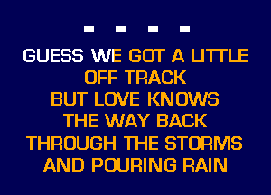 GUESS WE GOT A LITTLE
OFF TRACK
BUT LOVE KNOWS
THE WAY BACK
THROUGH THE STORMS
AND POURING RAIN