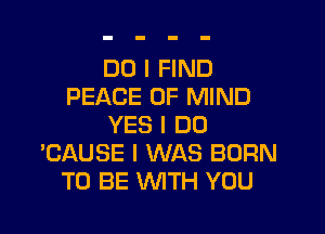 DO I FIND
PEACE OF MIND

YES I DO
'CAUSE I WAS BORN
TO BE WTH YOU