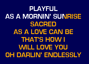 PLAYFUL
AS A MORNIM SUNRISE
SACRED
AS A LOVE CAN BE
THAT'S HOWI
WILL LOVE YOU
0H DARLIN' ENDLESSLY