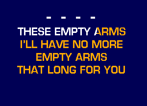 THESE EMPTY ARMS
I'LL HAVE NO MORE
EMPTY ARMS
THAT LONG FOR YOU