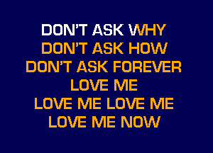DOMT ASK WHY
DOMT ASK HOW
DON'T ASK FOREVER
LOVE ME
LOVE ME LOVE ME
LOVE ME NOW