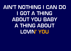 AIN'T NOTHING I CAN DO
I GOT A THING
ABOUT YOU BABY
A THING ABOUT
LOVIN' YOU