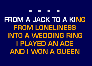 FROM A JACK TO A KING
FROM LONELINESS
INTO A WEDDING RING
I PLAYED AN AGE
AND I WON A QUEEN