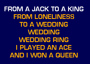 FROM A JACK TO A KING
FROM LONELINESS
TO A WEDDING
WEDDING
WEDDING RING
I PLAYED AN AGE
AND I WON A QUEEN
