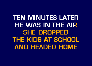 TEN MINUTES LATER
HE WAS IN THE AIR
SHE DROPPED
THE KIDS AT SCHOOL
AND HEADED HOME