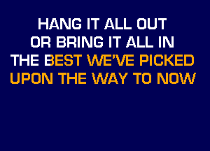 HANG IT ALL OUT
0R BRING IT ALL IN
THE BEST WE'VE PICKED
UPON THE WAY TO NOW