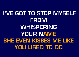 I'VE GOT TO STOP MYSELF
FROM
VVHISPERING

YOUR NAME
SHE EVEN KISSES ME LIKE

YOU USED TO DO