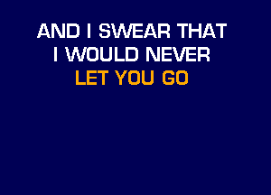 AND I SWEAR THAT
I WOULD NEVER
LET YOU GO