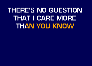 THERES N0 QUESTION
THAT I CARE MORE
THAN YOU KNOW