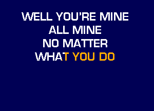 WELL YOU'RE MINE
ALL MINE
NO MATTER

MMHAT YOU DO