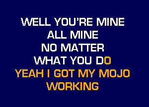 WELL YOU'RE MINE
ALL MINE
NO MATTER
WHAT YOU DO
YEAH I GOT MY MOJO
WORKING