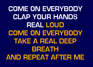 COME ON EVERYBODY
CLAP YOUR HANDS
REAL LOUD
COME ON EVERYBODY
TAKE A REAL DEEP
BREATH
AND REPEAT AFTER ME