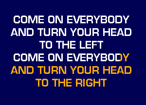 COME ON EVERYBODY
AND TURN YOUR HEAD
TO THE LEFT
COME ON EVERYBODY
AND TURN YOUR HEAD
TO THE RIGHT