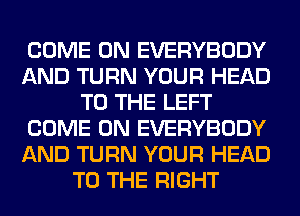 COME ON EVERYBODY
AND TURN YOUR HEAD
TO THE LEFT
COME ON EVERYBODY
AND TURN YOUR HEAD
TO THE RIGHT