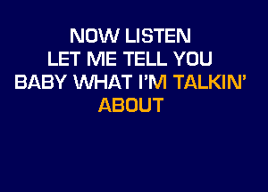 NOW LISTEN
LET ME TELL YOU
BABY WHAT I'M TALKIN'

ABOUT