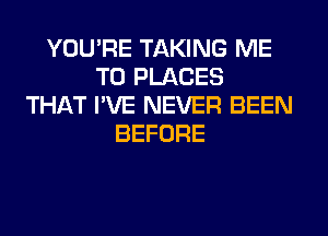 YOU'RE TAKING ME
TO PLACES
THAT I'VE NEVER BEEN
BEFORE