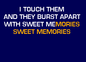 I TOUCH THEM
AND THEY BURST APART
WITH SWEET MEMORIES
SWEET MEMORIES