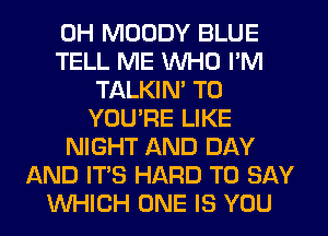 0H MOODY BLUE
TELL ME WHO I'M
TALKIN' T0
YOU'RE LIKE
NIGHT AND DAY
AND ITS HARD TO SAY
WHICH ONE IS YOU