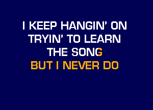 l KEEP HANGIN' 0N
TRYIN' TO LEARN
THE SONG

BUT I NEVER D0