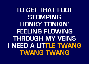 TO GET THAT FOOT
STOMPING
HONKY TONKIN'
FEELING FLOWING
THROUGH MY VEINS
I NEED A LITTLE TWANG
TWANG TWANG
