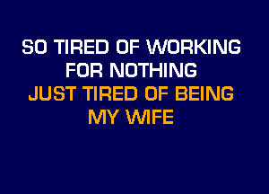 SO TIRED OF WORKING
FOR NOTHING
JUST TIRED OF BEING
MY WIFE