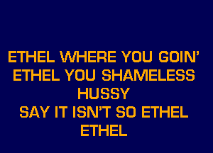 ETHEL WHERE YOU GOIN'
ETHEL YOU SHAMELESS
HUSSY
SAY IT ISN'T SO ETHEL
ETHEL