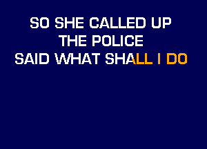SO SHE CALLED UP
THE POLICE
SAID WHAT SHALL I DO