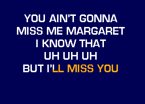 YOU AIN'T GONNA
MISS ME MARGARET
I KNOW THAT
UH UH UH
BUT I'LL MISS YOU
