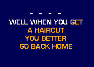 WELL WHEN YOU GET
A HAIRCUT

YOU BETTER
GO BACK HOME
