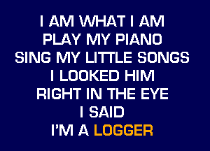I AM INHAT I AM
PLAY MY PIANO
SING MY LI'I'I'LE SONGS
I LOOKED HIM
RIGHT IN THE EYE
I SAID
I'M A LOGGER