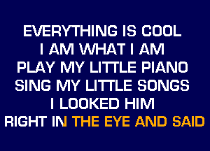 EVERYTHING IS COOL
I AM INHAT I AM
PLAY MY LI'I'I'LE PIANO
SING MY LI'I'I'LE SONGS

I LOOKED HIM
RIGHT IN THE EYE AND SAID