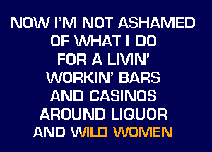 NOW I'M NOT ASHAMED
OF WHAT I DO
FOR A LIVIN'
WORKIM BARS
AND CASINOS

AROUND LIQUOR
AND VUILD WOMEN