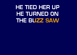HE TIED HER UP
HE TURNED ON
THE BUZZ SAW