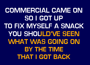 COMMERCIAL GAME ON
80 I GOT UP
TO FIX MYSELF A SNACK
YOU SHOULD'VE SEEN

WAT WAS GOING ON
BY THE TIME
THAT I GOT BACK