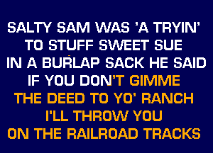 SALTY SAM WAS 'A TRYIN'
T0 STUFF SWEET SUE
IN A BURLAP SACK HE SAID
IF YOU DON'T GIMME
THE DEED T0 YO' RANCH
I'LL THROW YOU
ON THE RAILROAD TRACKS