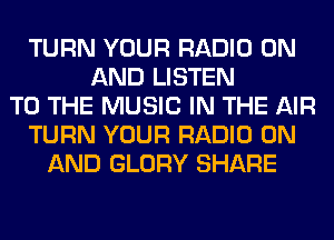 TURN YOUR RADIO ON
AND LISTEN
TO THE MUSIC IN THE AIR
TURN YOUR RADIO ON
AND GLORY SHARE