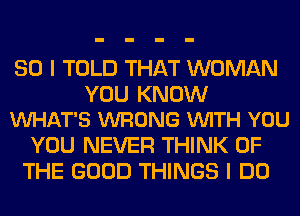 SO I TOLD THAT WOMAN

YOU KNOW
VUHAT'S WRONG VUITH YOU

YOU NEVER THINK OF
THE GOOD THINGS I DO