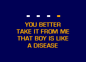 YOU BETI'ER

TAKE IT FROM ME
THAT BOY IS LIKE

A DISEASE